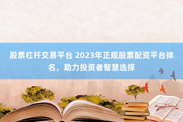 股票杠桿交易平臺 2023年正規(guī)股票配資平臺排名，助力投資者智慧選擇