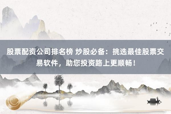 股票配資公司排名榜 炒股必備：挑選最佳股票交易軟件，助您投資路上更順暢！