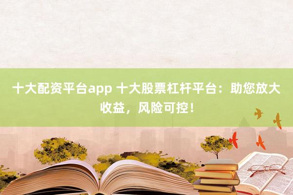 十大配資平臺app 十大股票杠桿平臺：助您放大收益，風險可控！