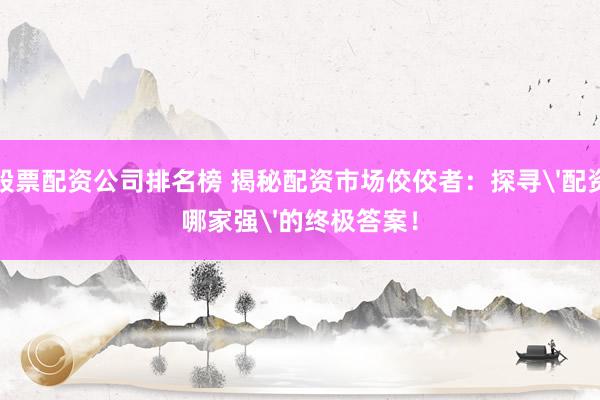 股票配資公司排名榜 揭秘配資市場佼佼者：探尋'配資哪家強(qiáng)'的終極答案！