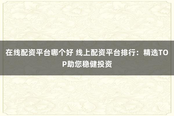 在線配資平臺哪個好 線上配資平臺排行：精選TOP助您穩(wěn)健投資
