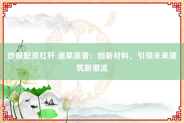炒股配資杠桿 迪萊奧普：創(chuàng)新材料，引領(lǐng)未來建筑新潮流