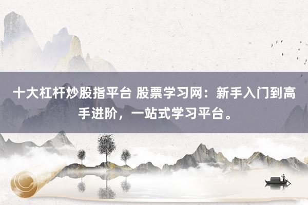 十大杠桿炒股指平臺(tái) 股票學(xué)習(xí)網(wǎng)：新手入門到高手進(jìn)階，一站式學(xué)習(xí)平臺(tái)。