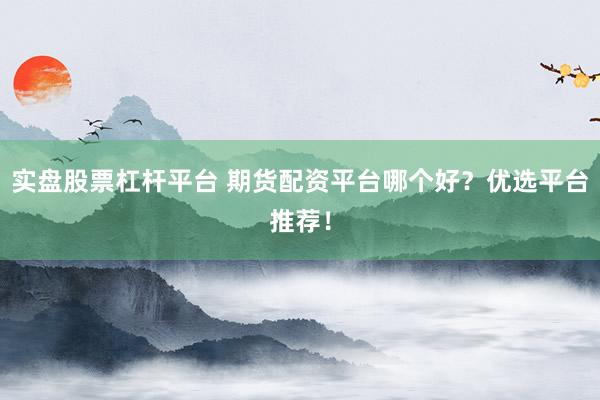 實盤股票杠桿平臺 期貨配資平臺哪個好？優(yōu)選平臺推薦！