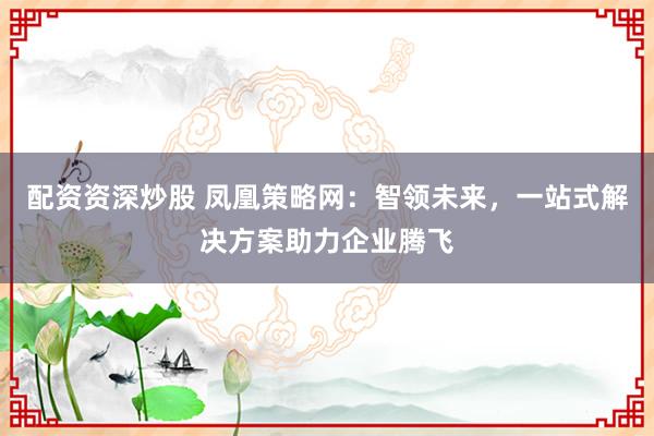 配資資深炒股 鳳凰策略網(wǎng)：智領(lǐng)未來，一站式解決方案助力企業(yè)騰飛