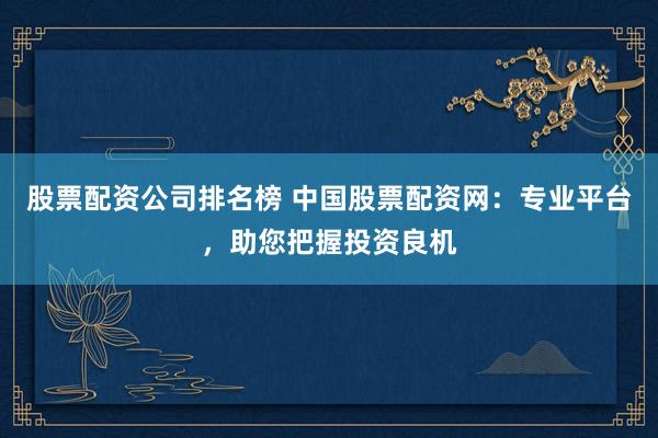 股票配資公司排名榜 中國股票配資網(wǎng)：專業(yè)平臺，助您把握投資良機(jī)