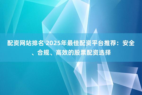 配資網(wǎng)站排名 2025年最佳配資平臺(tái)推薦：安全、合規(guī)、高效的股票配資選擇