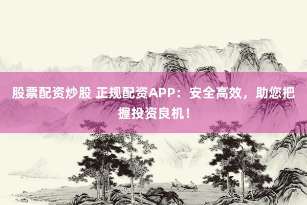 股票配資炒股 正規(guī)配資APP：安全高效，助您把握投資良機！
